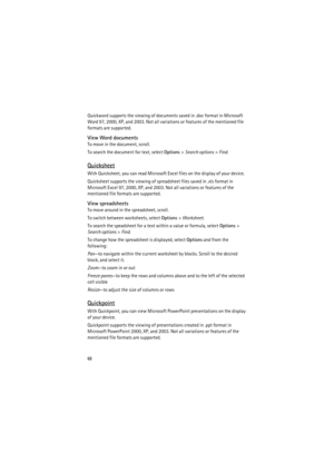 Page 6868
Quickword supports the viewing of documents saved in .doc format in Microsoft 
Word 97, 2000, XP, and 2003. Not all variations or features of the mentioned file 
formats are supported.
View Word documents
To move in the document, scroll.
To search the document for text, select Options> Search options> Find.
Quicksheet
With Quicksheet, you can read Microsoft Excel files on the display of your device.
Quicksheet supports the viewing of spreadsheet files saved in .xls format in 
Microsoft Excel 97, 2000,...