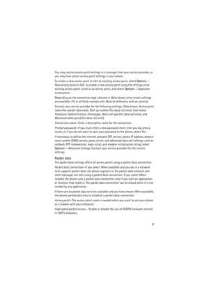 Page 7777
You may receive access point settings in a message from your service provider, or 
you may have preset access point settings in your phone.
To create a new access point or edit an existing access point, select Options> 
New access point or Edit. To create a new access point using the settings of an 
existing access point, scroll to an access point, and select Options> Duplicate 
access point.
Depending on the connection type selected in Data bearer, only certain settings 
are available. Fill in all...