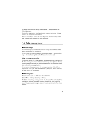 Page 7979
To change voice command settings, select Options> Settings and from the 
following options:
Synthesiser—to activate or deactivate the text-to-speech syntheziser that says 
out loud the recognized voice command
Remove voice adapts.—to reset the voice adaptations. The phone adapts to the 
user’s voice to better recognize the voice commands.
14. Data management
■File manager
In the file manager, you can browse, open, and manage files and folders in the 
phone memory or on the memory card.
To see a list...