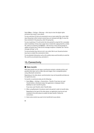 Page 8484
Select Menu> Settings> Data mgr.> Actv. keys to view the digital rights 
activation keys saved in your phone.
To view valid keys ( ) that are connected to one or more media files, select Valid 
keys. Group keys, which contain several keys, are indicated with . To view the 
keys contained in the group key, select the group key.
To view invalid keys ( ) with which the time period for using the file is exceeded, 
select Invalid keys. To buy more usage time or extend the usage period for a media 
file,...