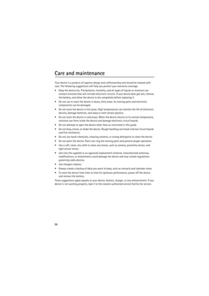 Page 9696
Care and maintenance
Your device is a product of superior design and craftsmanship and should be treated with 
care. The following suggestions will help you protect your warranty coverage.
 Keep the device dry. Precipitation, humidity, and all types of liquids or moisture can 
contain minerals that will corrode electronic circuits. If your device does get wet, remove 
the battery, and allow the device to dry completely before replacing it.
 Do not use or store the device in dusty, dirty areas. Its...