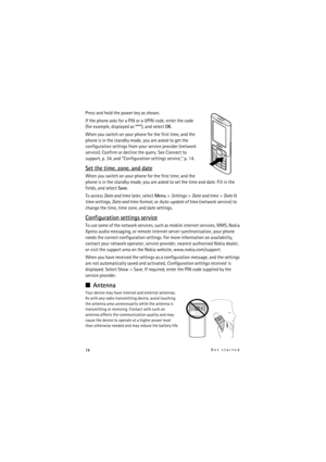 Page 1414Get started
Press and hold the power key as shown.
If the phone asks for a PIN or a UPIN code, enter the code 
(for example, displayed as ****), and select OK.
When you switch on your phone for the first time, and the 
phone is in the standby mode, you are asked to get the 
configuration settings from your service provider (network 
service). Confirm or decline the query. See Connect to 
support, p. 34, and “Configuration settings service,” p. 14.
Set the time, zone, and date
When you switch on your...