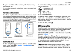 Page 23To open a list of last dialled numbers, in the home screen,
press the call key.
To use voice commands, in the home screen, press and hold
the call key.Antenna locationsYour device may have internal and external antennas. Avoid
touching the antenna area unnecessarily while the antenna
is transmitting or receiving. Contact with antennas affects the
communication quality and may cause a higher power level
during operation and may reduce the battery life.Cellular antenna
Bluetooth and
WLAN antenna
GPS...