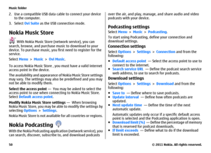 Page 502. Use a compatible USB data cable to connect your device
to the computer.
3. Select Ovi Suite as the USB connection mode.Nokia Music Store
 With Nokia Music Store (network service), you can
search, browse, and purchase music to download to your
device. To purchase music, you first need to register for the
service.
Select Menu > Music > Ovi Music.
To access Nokia Music Store , you must have a valid internet
access point in the device.
The availability and appearance of Nokia Music Store settings
may...