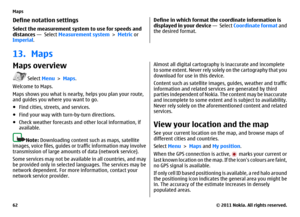 Page 62Define notation settingsSelect the measurement system to use for speeds and
distances —  Select Measurement system > Metric or
Imperial.
Define in which format the coordinate information is
displayed in your device —  Select Coordinate format and
the desired format.
13. MapsMaps overview
 Select Menu > Maps.
Welcome to Maps.
Maps shows you what is nearby, helps you plan your route,
and guides you where you want to go.
●Find cities, streets, and services.
●Find your way with turn-by-turn directions....