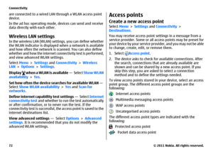 Page 72are connected to a wired LAN through a WLAN access point
device.
In the ad hoc operating mode, devices can send and receive
data directly with each other.Wireless LAN settingsIn the wireless LAN (WLAN) settings, you can define whether
the WLAN indicator is displayed when a network is available
and how often the network is scanned. You can also define
whether and how the internet connectivity test is performed,
and view advanced WLAN settings.
Select Menu > Settings and Connectivity > Wireless
LAN >...