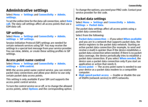 Page 79Administrative settingsSelect Menu > Settings and Connectivity > Admin.
settings.
To set the online time for the data call connection, select Data
call. The data call settings affect all access points that use a
GSM data call.SIP settingsSelect Menu > Settings and Connectivity > Admin.
settings > SIP settings.
Session Initiation Protocol (SIP) settings are needed for
certain network services using SIP. You may receive the
settings in a special text message from your service provider.
You can view,...