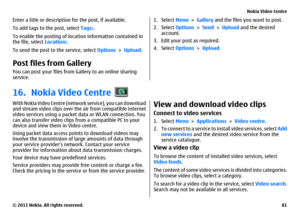 Page 81Enter a title or description for the post, if available.
To add tags to the post, select Tags:.
To enable the posting of location information contained in
the file, select Location:.
To send the post to the service, select Options > Upload.Post files from Gallery You can post your files from Gallery to an online sharing
service.
1. Select Menu > Gallery and the files you want to post.
2. Select Options > Send > Upload and the desired
account.
3. Edit your post as required.
4. Select Options > Upload.
16....