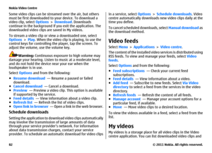 Page 82Some video clips can be streamed over the air, but others
must be first downloaded to your device. To download a
video clip, select Options > Download. Downloads
continue in the background if you exit the application. The
downloaded video clips are saved in My videos.
To stream a video clip or view a downloaded one, select
Options > Play. When the video clip is playing, to use the
control keys for controlling the player, tap the screen. To
adjust the volume, use the volume key.
Warning: Continuous...