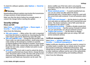 Page 95To check for software updates, select Options > Check for
updates.
Warning:
Downloading software updates may involve the transmission
of large amounts of data (network service).
Make sure that the device battery has enough power, or
connect the charger before starting the update.
Security settingsPhone and SIM
Select Menu > Settings and Phone > Phone mgmt. >
Security > Phone and SIM card.
Select from the following:
●PIN code request  — When active, the code is requested
each time the device is switched...