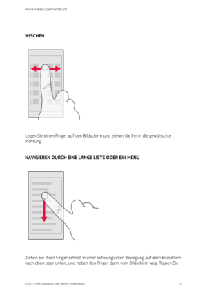 Page 14WISCHEN
Legen Sie einen Finger auf den Bildschirm und ziehen Sie ihn in die gewünschte 
Richtung.
NAVIGIEREN DURCH EINE LANGE LISTE ODER EIN MENÜ
Ziehen Sie Ihren Finger schnell in einer schwungvollen Bewegung auf dem Bildschirm 
nach oben oder unten, und heben den Finger dann vom Bildschirm weg. Tippen Sie 
Nokia 5 Benutzerhandbuch
© 2017 HMD Global Oy. Alle Rechte vorbehalten.14 