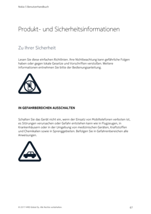 Page 67Produkt- und Sicherheitsinformationen
Zu Ihrer Sicherheit
Lesen Sie diese einfachen Richtlinien. Ihre Nichtbeachtung kann gefährliche Folgen 
haben oder gegen lokale Gesetze und Vorschriften verstoßen. Weitere 
Informationen entnehmen Sie bitte der Bedienungsanleitung.
IN GEFAHRBEREICHEN AUSSCHALTEN
Schalten Sie das Gerät nicht ein, wenn der Einsatz von Mobiltelefonen verboten ist, 
es Störungen verursachen oder Gefahr entstehen kann wie in Flugzeugen, in 
Krankenhäusern oder in der Umgebung von...