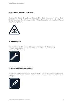Page 68VERKEHRSSICHERHEIT GEHT VOR
Beachten Sie alle vor Ort geltenden Gesetze. Die Hände müssen beim Fahren stets 
für die Bedienung des Fahrzeugs frei sein. Die Verkehrssicherheit muss beim Fahren 
stets Vorrang haben.
INTERFERENZEN
Alle drahtlosen Geräte können Störungen unterliegen, die die Leistung 
beeinträchtigen können.
QUALIFIZIERTER KUNDENDIENST
Installation und Reparatur dieses Produkts dürfen nur durch qualifiziertes Personal 
erfolgen.
Nokia 5 Benutzerhandbuch
© 2017 HMD Global Oy. Alle Rechte...