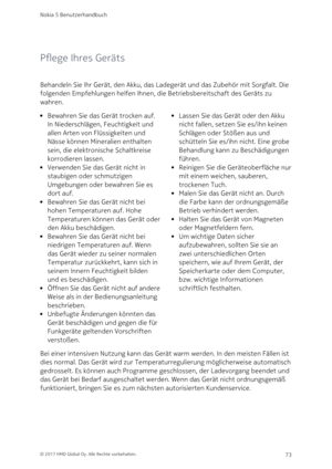 Page 73Pflege Ihres Geräts
Behandeln Sie Ihr Gerät, den Akku, das Ladegerät und das Zubehör mit Sorgfalt. Die 
folgenden Empfehlungen helfen Ihnen, die Betriebsbereitschaft des Geräts zu 
wahren.
Bewahren Sie das Gerät trocken auf. 
In Niederschlägen, Feuchtigkeit und 
allen Arten von Flüssigkeiten und 
Nässe können Mineralien enthalten 
sein, die elektronische Schaltkreise 
korrodieren lassen. 
Verwenden Sie das Gerät nicht in 
staubigen oder schmutzigen 
Umgebungen oder bewahren Sie es 
dort auf.
Bewahren Sie...