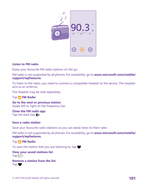 Page 101Listen to FM radio
Enjoy your favourite FM radio stations on the go.
FM radio is not supported by all phones. For availability, go to www.microsoft.com/mobile/support/wpfeatures.
To listen to the radio, you need to connect a compatible headset to the device. The headset acts as an antenna.
The headset may be sold separately.
Tap  FM Radio.
Go to the next or previous stationSwipe left or right on the frequency bar.
Close the FM radio appTap the back key .
Save a radio station
Save your favourite radio...
