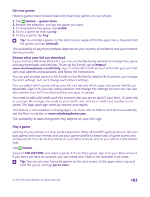 Page 103Get new games
Head to games store to download and install new games on your phone.
1. Tap  Games > games store.2. Browse the selection, and tap the game you want.3. To download a free game, tap install.4. To try a game for free, tap try.5. To buy a game, tap buy.
Tip: To uninstall a game, on the start screen, swipe left to the apps menu, tap and hold the game, and tap uninstall.
The availability of payment methods depends on your country of residence and your network service provider.
Choose what your...