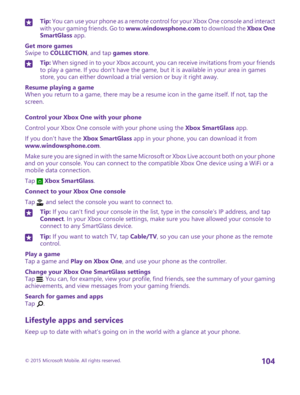 Page 104Tip: You can use your phone as a remote control for your Xbox One console and interact with your gaming friends. Go to www.windowsphone.com to download the Xbox One SmartGlass app.
Get more gamesSwipe to COLLECTION, and tap games store.
Tip: When signed in to your Xbox account, you can receive invitations from your friends to play a game. If you don't have the game, but it is available in your area in games store, you can either download a trial version or buy it right away.
Resume playing a gameWhen...