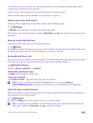 Page 105To use the services, you need an internet connection. For info about possible data costs, contact your network service provider.
Sign in to your Microsoft account to get the most out of the services.
Some services may not be available in all countries or regions.
Keep an eye on the stock market
Find out what’s happening in the stock market with the Money app.
1. Tap  Money.
In Market, you can see the current stock exchange rates.
2. To follow your favourite stocks, swipe to Watchlist, tap , and search...