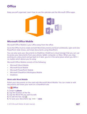 Page 107Office
Keep yourself organised. Learn how to use the calendar and the Microsoft Office apps.
Microsoft Office Mobile
Microsoft Office Mobile is your office away from the office.
Go to the Office hub to create and edit Word documents and Excel workbooks, open and view PowerPoint slide shows, and share documents using SharePoint.
You can also save your documents to OneDrive. OneDrive is cloud storage that you can use to access your documents from your phone, tablet, computer, or Xbox. When you stop working...