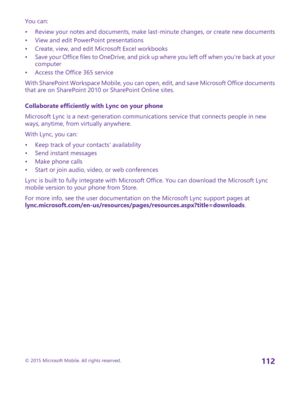 Page 112You can:
•Review your notes and documents, make last-minute changes, or create new documents•View and edit PowerPoint presentations•Create, view, and edit Microsoft Excel workbooks•Save your Office files to OneDrive, and pick up where you left off when you're back at your computer•Access the Office 365 service
With SharePoint Workspace Mobile, you can open, edit, and save Microsoft Office documents that are on SharePoint 2010 or SharePoint Online sites.
Collaborate efficiently with Lync on your...