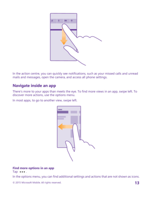 Page 13In the action centre, you can quickly see notifications, such as your missed calls and unread mails and messages, open the camera, and access all phone settings.
Navigate inside an app
There’s more to your apps than meets the eye. To find more views in an app, swipe left. To discover more actions, use the options menu.
In most apps, to go to another view, swipe left.
Find more options in an appTap .
In the options menu, you can find additional settings and actions that are not shown as icons.
© 2015...