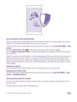 Page 125Set your phone to lock automatically
Want to protect your phone against unauthorised use? Define a security code, and set your phone to lock itself automatically when you're not using it.
1. On the start screen, swipe down from the top of the screen, and tap ALL SETTINGS > lock screen.2. Switch Password to On , and type in a security code (at least 4 digits).3. Tap Require a password after, and define the length of time after which the phone locks automatically.
Keep the security code secret and in a...