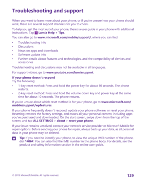 Page 129Troubleshooting and support
When you want to learn more about your phone, or if you're unsure how your phone should work, there are several support channels for you to check.
To help you get the most out of your phone, there's a user guide in your phone with additional instructions. Tap  Lumia Help + Tips.
You can also go to www.microsoft.com/mobile/support/, where you can find:
•Troubleshooting info•Discussions•News on apps and downloads•Software update info•Further details about features and...
