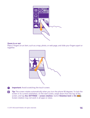 Page 16Zoom in or outPlace 2 fingers on an item, such as a map, photo, or web page, and slide your fingers apart or together.
Important: Avoid scratching the touch screen.Tip: The screen rotates automatically when you turn the phone 90 degrees. To lock the screen in its current orientation, on the start screen, swipe down from the top of the screen, and tap ALL SETTINGS > screen rotation. Switch Rotation lock to On . Screen rotation may not work in all apps or views.
© 2015 Microsoft Mobile. All rights...