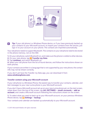 Page 18Tip: If your old phone is a Windows Phone device, or if you have previously backed up your contacts to your Microsoft account, to import your contacts from the service, just sign in to your account on your phone. The contacts are imported automatically.
Your old phone needs to support Bluetooth. The contacts on your old phone need to be stored in the phone memory, not on the SIM.
1. On your old phone, switch Bluetooth on, and make sure the phone is visible to other devices.2. On your new phone, tap...
