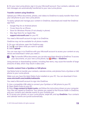 Page 192. On your new Lumia phone, sign in to your Microsoft account. Your contacts, calendar, and text messages are automatically transferred to your new Lumia phone.
Transfer content using OneDrive
Upload your Office documents, photos, and videos to OneDrive to easily transfer them from your old phone to your new Lumia phone.
To easily upload and manage your content in OneDrive, download and install the OneDrive app from:
•Google Play for an Android phone•iTunes Store for an iPhone•Store for Windows Phones...