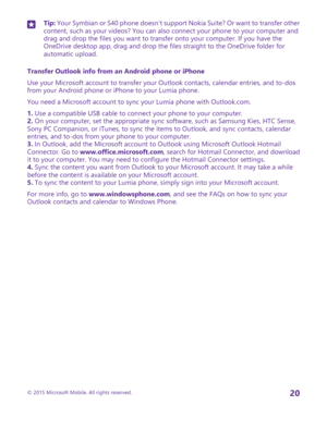 Page 20Tip: Your Symbian or S40 phone doesn’t support Nokia Suite? Or want to transfer other content, such as your videos? You can also connect your phone to your computer and drag and drop the files you want to transfer onto your computer. If you have the OneDrive desktop app, drag and drop the files straight to the OneDrive folder for automatic upload.
Transfer Outlook info from an Android phone or iPhone
Use your Microsoft account to transfer your Outlook contacts, calendar entries, and to-dos from your...
