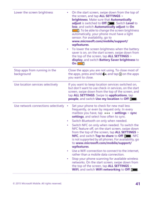 Page 41Lower the screen brightness•On the start screen, swipe down from the top of the screen, and tap ALL SETTINGS > brightness. Make sure that Automatically adjust is switched to Off . Switch Level to low, and switch Automatically adjust to On . To be able to change the screen brightness automatically, your phone must have a light sensor. For availability, go to www.microsoft.com/mobile/support/wpfeatures.•To lower the screen brightness when the battery saver is on, on the start screen, swipe down from the...