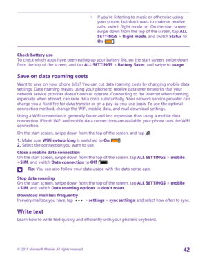 Page 42•If you're listening to music or otherwise using your phone, but don't want to make or receive calls, switch flight mode on. On the start screen, swipe down from the top of the screen, tap ALL SETTINGS > flight mode, and switch Status to On .
Check battery useTo check which apps have been eating up your battery life, on the start screen, swipe down from the top of the screen, and tap ALL SETTINGS > Battery Saver, and swipe to usage.
Save on data roaming costs
Want to save on your phone bills? You...