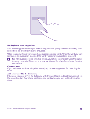 Page 45Use keyboard word suggestions
Your phone suggests words as you write, to help you write quickly and more accurately. Word suggestions are available in several languages.
When you start writing a word, your phone suggests possible words. When the word you want is shown in the suggestion bar, select the word. To see more suggestions, swipe left.
Tip: If the suggested word is marked in bold, your phone automatically uses it to replace the word you wrote. If the word is wrong, tap it to see the original word...