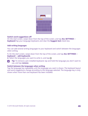 Page 46Switch word suggestions offOn the start screen, swipe down from the top of the screen, and tap ALL SETTINGS > keyboard.Tap your language keyboard, and clear the Suggest text check box.
Add writing languages
You can add several writing languages to your keyboard and switch between the languages when writing.
1. On the start screen, swipe down from the top of the screen, and tap ALL SETTINGS > keyboard > add keyboards.2. Select the languages you want to write in, and tap .
Tip: To remove a pre-installed...