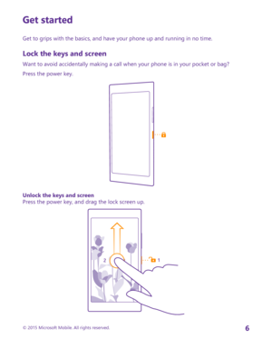 Page 6Get started
Get to grips with the basics, and have your phone up and running in no time.
Lock the keys and screen
Want to avoid accidentally making a call when your phone is in your pocket or bag?
Press the power key.
Unlock the keys and screenPress the power key, and drag the lock screen up.
© 2015 Microsoft Mobile. All rights reserved.6 