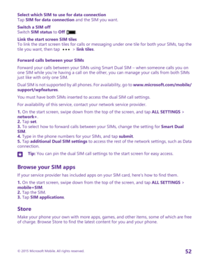 Page 52Select which SIM to use for data connectionTap SIM for data connection and the SIM you want.
Switch a SIM offSwitch SIM status to Off .
Link the start screen SIM tilesTo link the start screen tiles for calls or messaging under one tile for both your SIMs, tap the tile you want, then tap  > link tiles.
Forward calls between your SIMs
Forward your calls between your SIMs using Smart Dual SIM – when someone calls you on one SIM while you’re having a call on the other, you can manage your calls from both...