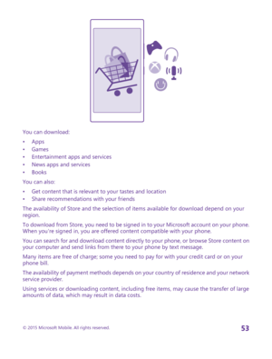 Page 53You can download:
•Apps•Games•Entertainment apps and services•News apps and services•Books
You can also:
•Get content that is relevant to your tastes and location•Share recommendations with your friends
The availability of Store and the selection of items available for download depend on your region.
To download from Store, you need to be signed in to your Microsoft account on your phone. When you're signed in, you are offered content compatible with your phone.
You can search for and download...