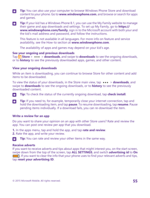 Page 55Tip: You can also use your computer to browse Windows Phone Store and download content to your phone. Go to www.windowsphone.com, and browse or search for apps and games.
Tip: If your kid has a Windows Phone 8.1, you can use the My Family website to manage their game and app downloads and settings. To set up My Family, go to https://www.windowsphone.com/family, sign in to the Microsoft account with both your and the kid’s mail address and password, and follow the instructions.
This feature is not...