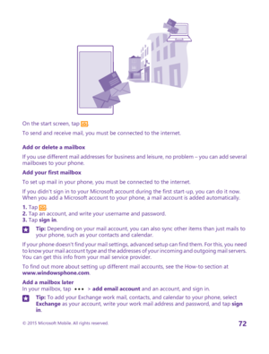 Page 72On the start screen, tap .
To send and receive mail, you must be connected to the internet.
Add or delete a mailbox
If you use different mail addresses for business and leisure, no problem – you can add several mailboxes to your phone.
Add your first mailbox
To set up mail in your phone, you must be connected to the internet.
If you didn't sign in to your Microsoft account during the first start-up, you can do it now. When you add a Microsoft account to your phone, a mail account is added...