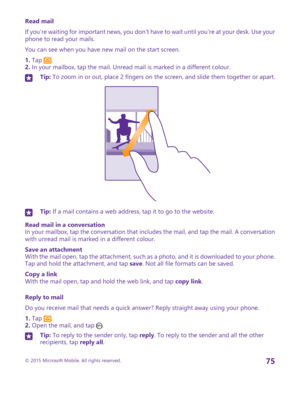 Page 75Read mail
If you’re waiting for important news, you don’t have to wait until you’re at your desk. Use your phone to read your mails.
You can see when you have new mail on the start screen.
1. Tap .2. In your mailbox, tap the mail. Unread mail is marked in a different colour.
Tip: To zoom in or out, place 2 fingers on the screen, and slide them together or apart.Tip: If a mail contains a web address, tap it to go to the website.
Read mail in a conversationIn your mailbox, tap the conversation that...