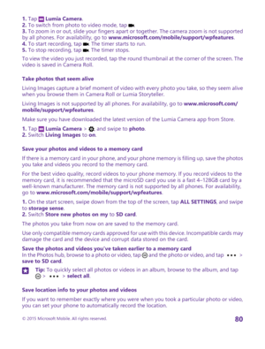 Page 801. Tap  Lumia Camera.2. To switch from photo to video mode, tap .3. To zoom in or out, slide your fingers apart or together. The camera zoom is not supported by all phones. For availability, go to www.microsoft.com/mobile/support/wpfeatures.4. To start recording, tap . The timer starts to run.5. To stop recording, tap . The timer stops.
To view the video you just recorded, tap the round thumbnail at the corner of the screen. The video is saved in Camera Roll.
Take photos that seem alive
Living Images...