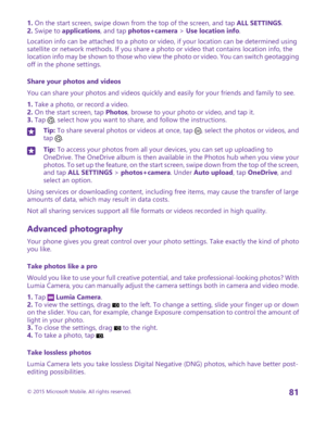 Page 811. On the start screen, swipe down from the top of the screen, and tap ALL SETTINGS.2. Swipe to applications, and tap photos+camera > Use location info.
Location info can be attached to a photo or video, if your location can be determined using satellite or network methods. If you share a photo or video that contains location info, the location info may be shown to those who view the photo or video. You can switch geotagging off in the phone settings.
Share your photos and videos
You can share your...