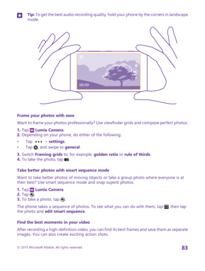 Page 83Tip: To get the best audio recording quality, hold your phone by the corners in landscape mode.
Frame your photos with ease
Want to frame your photos professionally? Use viewfinder grids and compose perfect photos.
1. Tap  Lumia Camera.2. Depending on your phone, do either of the following:
•Tap  > settings.•Tap , and swipe to general.
3. Switch Framing grids to, for example, golden ratio or rule of thirds.4. To take the photo, tap .
Take better photos with smart sequence mode
Want to take better photos...