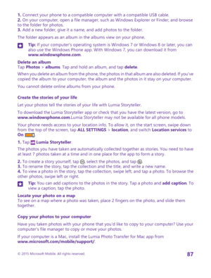 Page 871. Connect your phone to a compatible computer with a compatible USB cable.2. On your computer, open a file manager, such as Windows Explorer or Finder, and browse to the folder for photos.3. Add a new folder, give it a name, and add photos to the folder.
The folder appears as an album in the albums view on your phone.
Tip: If your computer's operating system is Windows 7 or Windows 8 or later, you can also use the Windows Phone app. With Windows 7, you can download it from www.windowsphone.com....