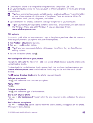 Page 881. Connect your phone to a compatible computer with a compatible USB cable.2. On your computer, open a file manager, such as Windows Explorer or Finder, and browse to your phone.
Tip: Your phone is shown under portable devices as Windows Phone. To see the folders of your phone, double-click the name of the phone. There are separate folders for documents, music, photos, ringtones, and videos.
3. Open the folder for photos, and select and copy the photos to your computer.
Tip: If your computer's...