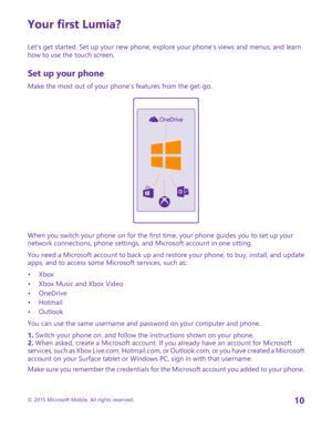 Page 10Your first Lumia?
Let’s get started. Set up your new phone, explore your phone’s views and menus, and learn how to use the touch screen.
Set up your phone
Make the most out of your phone’s features from the get-go.
When you switch your phone on for the first time, your phone guides you to set up your network connections, phone settings, and Microsoft account in one sitting.
You need a Microsoft account to back up and restore your phone, to buy, install, and update apps, and to access some Microsoft...