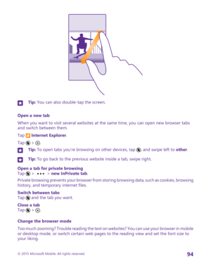Page 94Tip: You can also double-tap the screen.
Open a new tab
When you want to visit several websites at the same time, you can open new browser tabs and switch between them.
Tap  Internet Explorer.
Tap 
6
 > .
Tip: To open tabs you’re browsing on other devices, tap 6, and swipe left to other.Tip: To go back to the previous website inside a tab, swipe right.
Open a tab for private browsingTap 
6
 >  > new InPrivate tab.
Private browsing prevents your browser from storing browsing data, such as cookies,...