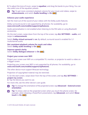 Page 992. To adjust the tone of music, swipe to equaliser, and drag the bands to your liking. You can also select one of the equaliser presets.Tip: To get more consistent playback volume for your music and videos, swipe to enhancements, and switch Audio levelling to On .
Enhance your audio experience
Get the most out of the sound of your videos with the Dolby audio features.
Dolby surround sound is not supported by all phones. For availability, go to www.microsoft.com/mobile/support/wpfeatures.
Audio...