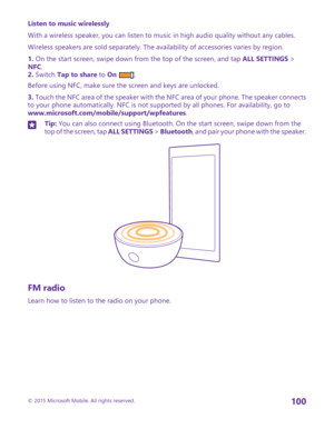 Page 100Listen to music wirelessly
With a wireless speaker, you can listen to music in high audio quality without any cables.
Wireless speakers are sold separately. The availability of accessories varies by region.
1. On the start screen, swipe down from the top of the screen, and tap ALL SETTINGS > NFC.2. Switch Tap to share to On .
Before using NFC, make sure the screen and keys are unlocked.
3. Touch the NFC area of the speaker with the NFC area of your phone. The speaker connects to your phone automatically....